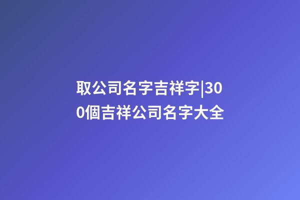 取公司名字吉祥字|300個吉祥公司名字大全-第1張-公司起名-玄機(jī)派